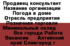 Продавец-консультант › Название организации ­ Погода в доме › Отрасль предприятия ­ Розничная торговля › Минимальный оклад ­ 60 000 - Все города Работа » Вакансии   . Алтайский край,Славгород г.